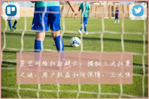 星空网络扣款疑云，揭秘三次扣费之谜，用户权益如何保障，三大焦点值得关注。